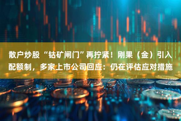 散户炒股 “钴矿闸门”再拧紧！刚果（金）引入配额制，多家上市公司回应：仍在评估应对措施