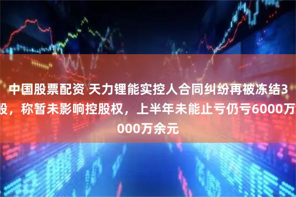中国股票配资 天力锂能实控人合同纠纷再被冻结33万股，称暂未影响控股权，上半年未能止亏仍亏6000万余元