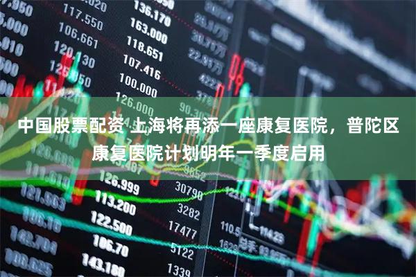 中国股票配资 上海将再添一座康复医院，普陀区康复医院计划明年一季度启用