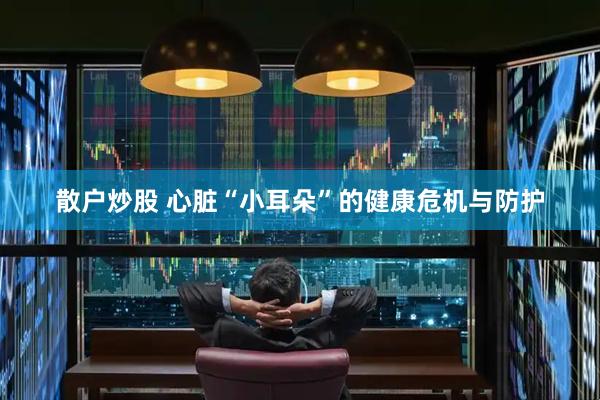 散户炒股 心脏“小耳朵”的健康危机与防护