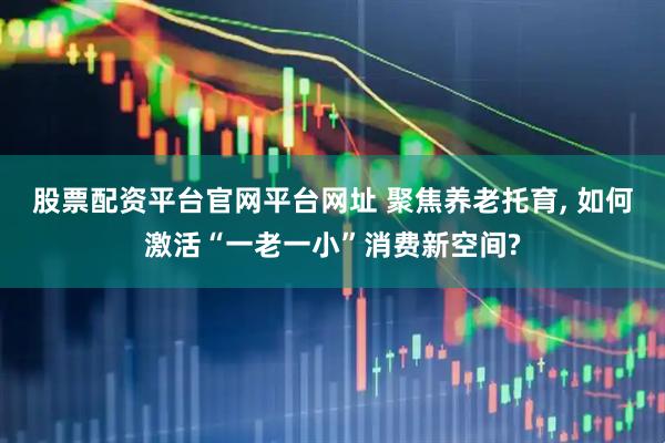 股票配资平台官网平台网址 聚焦养老托育, 如何激活“一老一小”消费新空间?