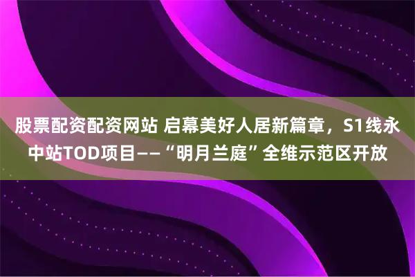 股票配资配资网站 启幕美好人居新篇章，S1线永中站TOD项目——“明月兰庭”全维示范区开放